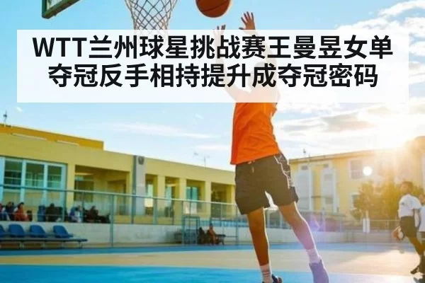 WTT兰州球星挑战赛王曼昱女单夺冠反手相持提升成夺冠密码